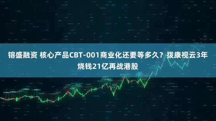 镕盛融资 核心产品CBT-001商业化还要等多久？拨康视云3年烧钱21亿再战港股