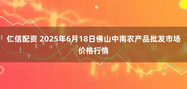 仁信配资 2025年6月18日佛山中南农产品批发市场价格行情