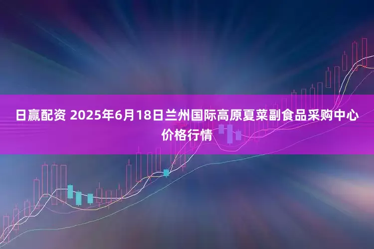 日赢配资 2025年6月18日兰州国际高原夏菜副食品采购中心价格行情