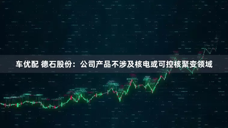 车优配 德石股份：公司产品不涉及核电或可控核聚变领域