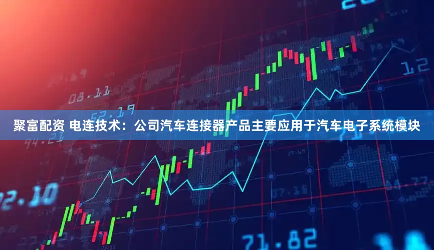 聚富配资 电连技术：公司汽车连接器产品主要应用于汽车电子系统模块
