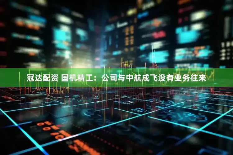 冠达配资 国机精工：公司与中航成飞没有业务往来