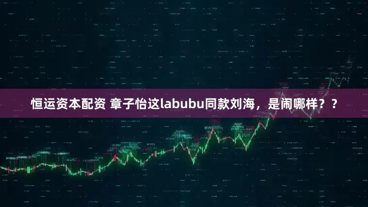 恒运资本配资 章子怡这labubu同款刘海，是闹哪样？？