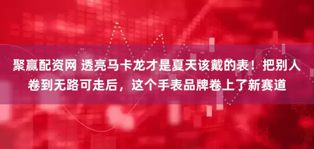 聚赢配资网 透亮马卡龙才是夏天该戴的表！把别人卷到无路可走后，这个手表品牌卷上了新赛道