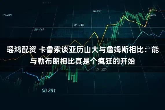 瑶鸿配资 卡鲁索谈亚历山大与詹姆斯相比：能与勒布朗相比真是个疯狂的开始