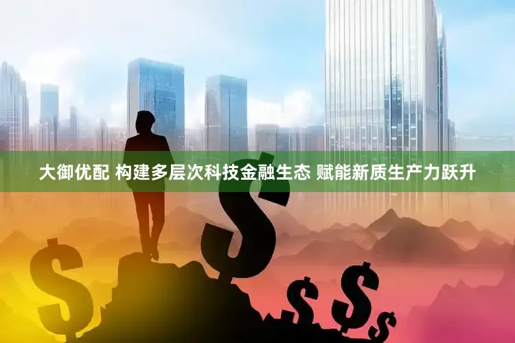 大御优配 构建多层次科技金融生态 赋能新质生产力跃升