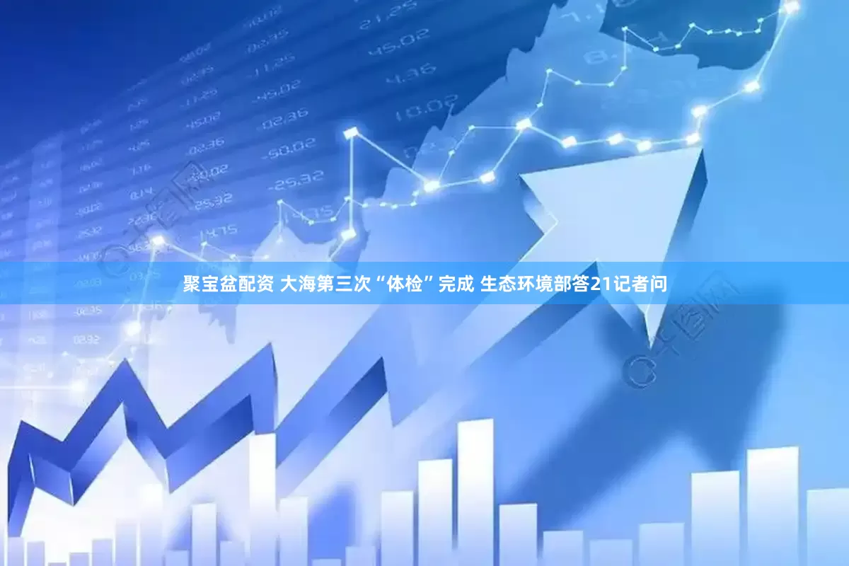 聚宝盆配资 大海第三次“体检”完成 生态环境部答21记者问