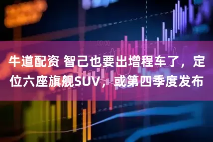 牛道配资 智己也要出增程车了，定位六座旗舰SUV，或第四季度发布