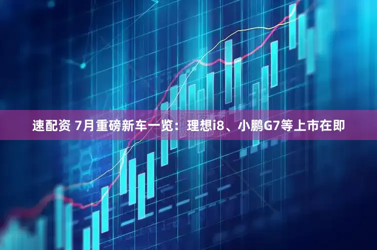 速配资 7月重磅新车一览：理想i8、小鹏G7等上市在即