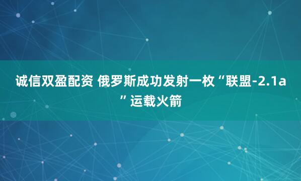 诚信双盈配资 俄罗斯成功发射一枚“联盟-2.1a”运载火箭