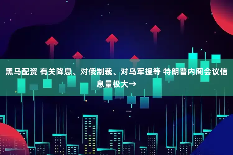 黑马配资 有关降息、对俄制裁、对乌军援等 特朗普内阁会议信息量极大→