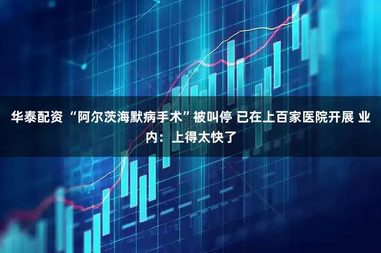 华泰配资 “阿尔茨海默病手术”被叫停 已在上百家医院开展 业内：上得太快了
