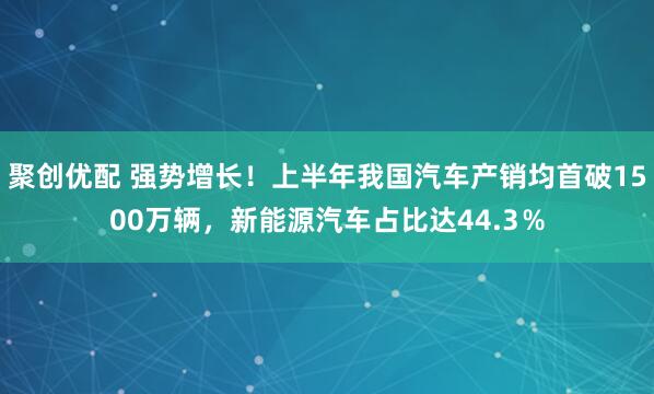聚创优配 强势增长！上半年我国汽车产销均首破1500万辆，新能源汽车占比达44.3％