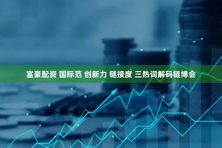 富豪配资 国际范 创新力 链接度 三热词解码链博会