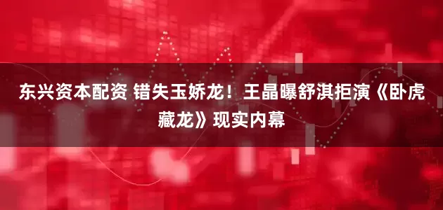 东兴资本配资 错失玉娇龙！王晶曝舒淇拒演《卧虎藏龙》现实内幕