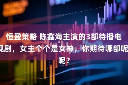 恒盈策略 陈鑫海主演的3部待播电视剧，女主个个是女神，你期待哪部呢？
