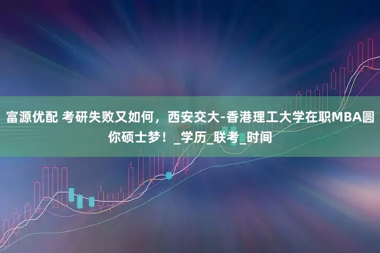 富源优配 考研失败又如何，西安交大-香港理工大学在职MBA圆你硕士梦！_学历_联考_时间