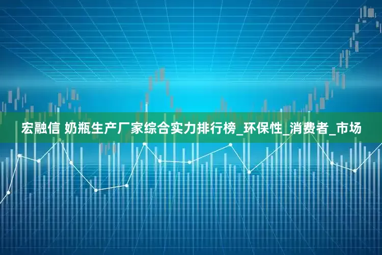 宏融信 奶瓶生产厂家综合实力排行榜_环保性_消费者_市场