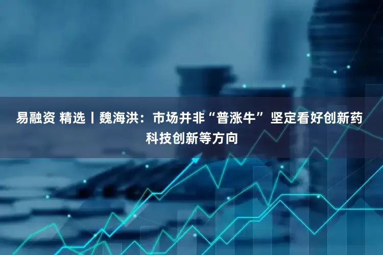 易融资 精选丨魏海洪:市场并非“普涨牛” 坚定看好创新药 科技创新等方向