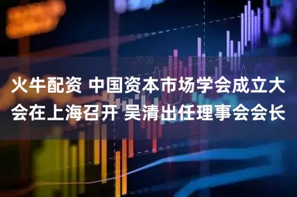 火牛配资 中国资本市场学会成立大会在上海召开 吴清出任理事会会长