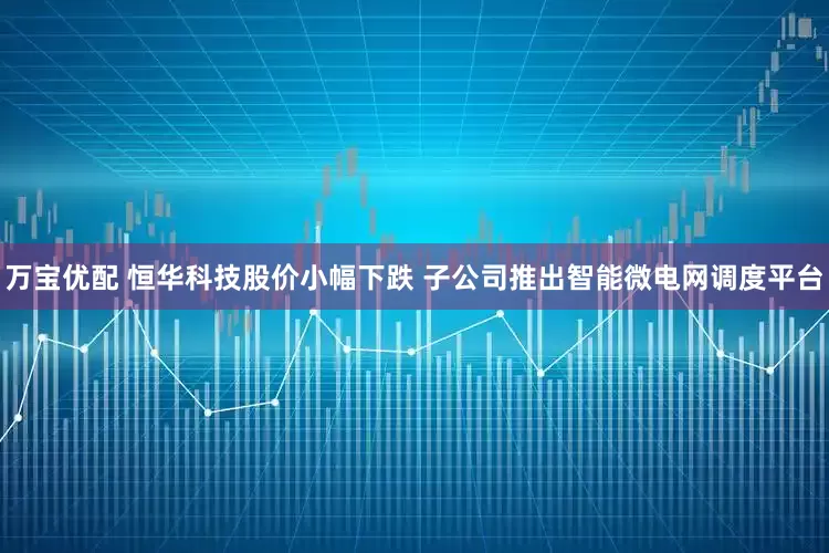 万宝优配 恒华科技股价小幅下跌 子公司推出智能微电网调度平台