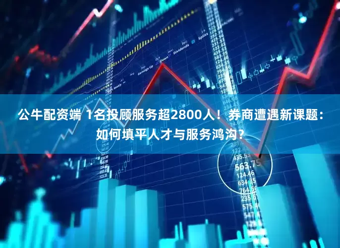 公牛配资端 1名投顾服务超2800人！券商遭遇新课题：如何填平人才与服务鸿沟？