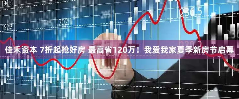佳禾资本 7折起抢好房 最高省120万！我爱我家夏季新房节启幕