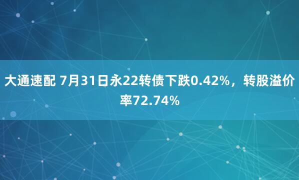 大通速配 7月31日永22转债下跌0.42%，转股溢价率72.74%