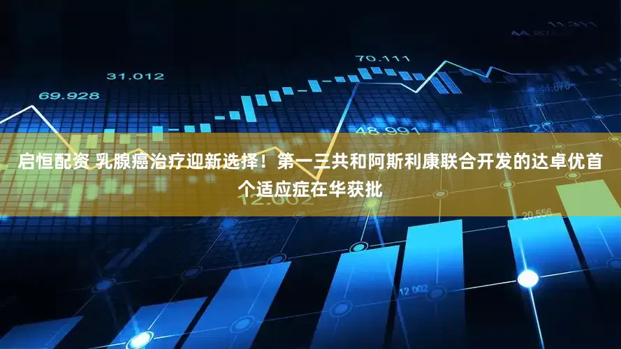 启恒配资 乳腺癌治疗迎新选择！第一三共和阿斯利康联合开发的达卓优首个适应症在华获批