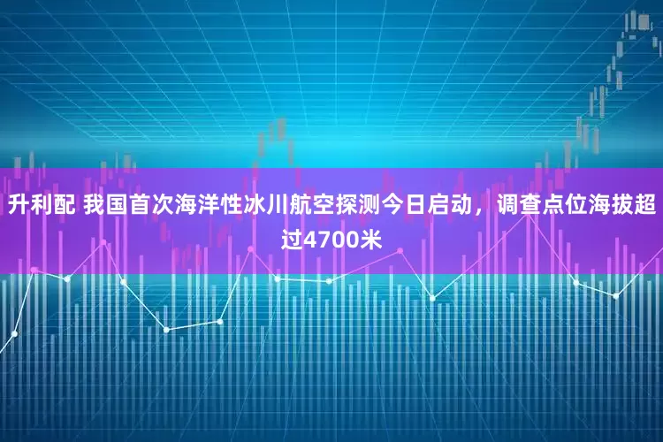 升利配 我国首次海洋性冰川航空探测今日启动，调查点位海拔超过4700米