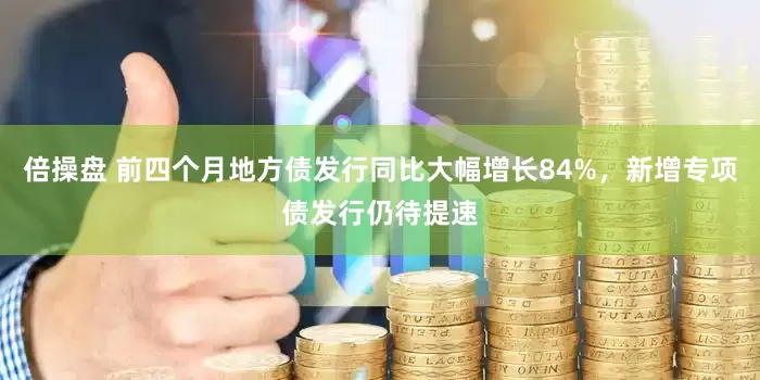 倍操盘 前四个月地方债发行同比大幅增长84%，新增专项债发行仍待提速