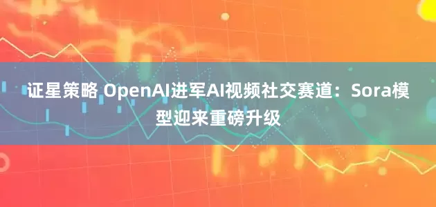 证星策略 OpenAI进军AI视频社交赛道：Sora模型迎来重磅升级