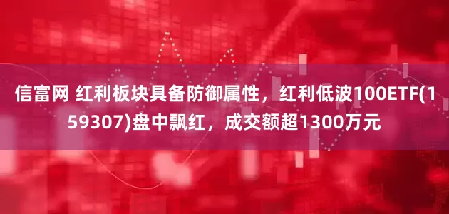 信富网 红利板块具备防御属性，红利低波100ETF(159307)盘中飘红，成交额超1300万元