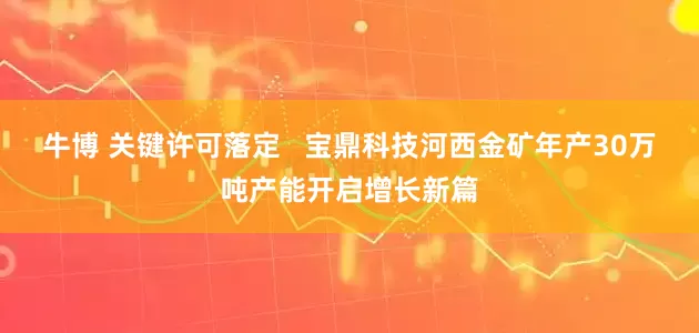 牛博 关键许可落定   宝鼎科技河西金矿年产30万吨产能开启增长新篇