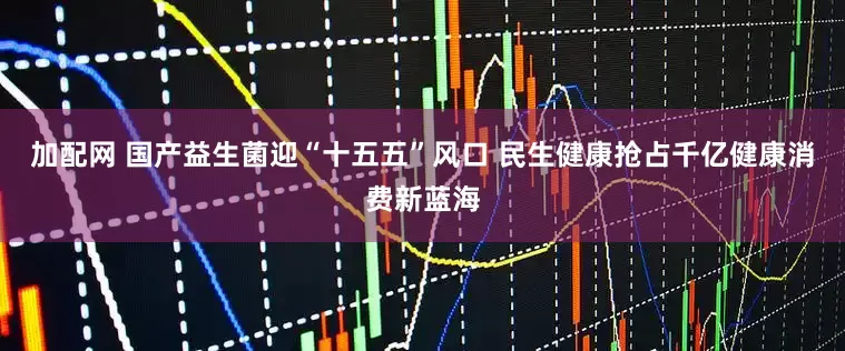 加配网 国产益生菌迎“十五五”风口 民生健康抢占千亿健康消费新蓝海