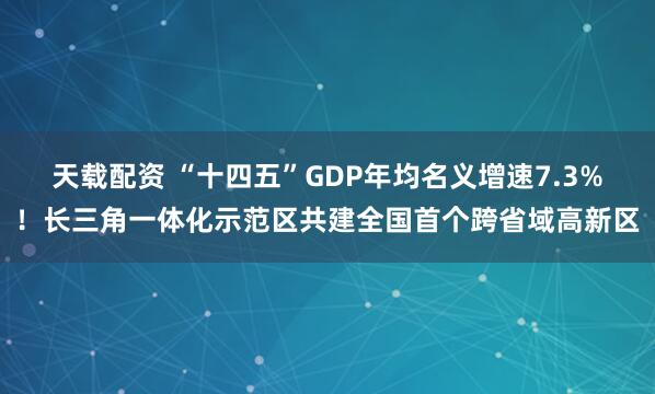 天载配资 “十四五”GDP年均名义增速7.3%！长三角一体化示范区共建全国首个跨省域高新区