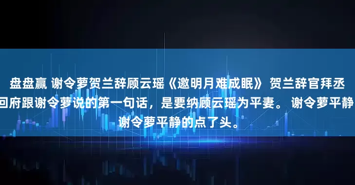 盘盘赢 谢令萝贺兰辞顾云瑶《邀明月难成眠》 　贺兰辞官拜丞相那天，回府跟谢令萝说的第一句话，是要纳顾云瑶为平妻。 　　谢令萝平静的点了头。