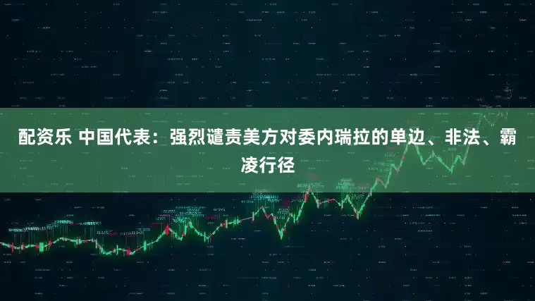 配资乐 中国代表：强烈谴责美方对委内瑞拉的单边、非法、霸凌行径
