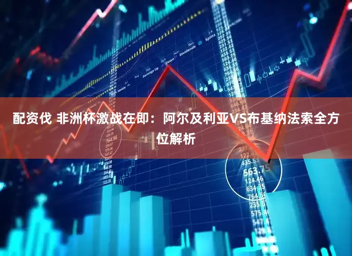 配资伐 非洲杯激战在即：阿尔及利亚VS布基纳法索全方位解析