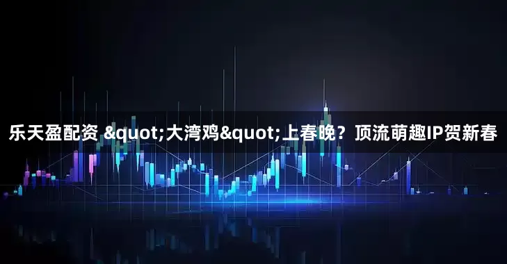 乐天盈配资 "大湾鸡"上春晚？顶流萌趣IP贺新春
