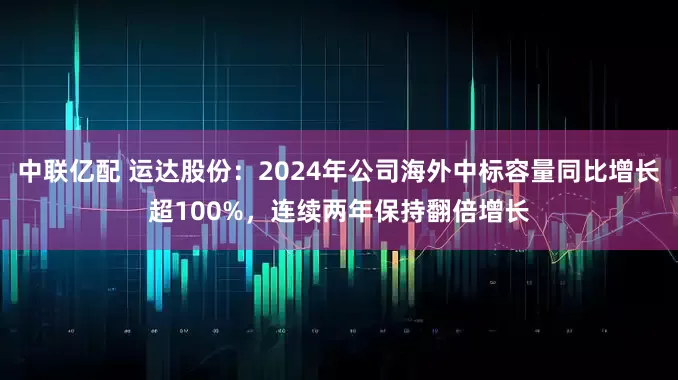 中联亿配 运达股份：2024年公司海外中标容量同比增长超100%，连续两年保持翻倍增长