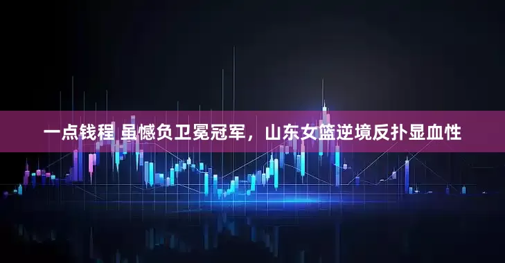 一点钱程 虽憾负卫冕冠军，山东女篮逆境反扑显血性