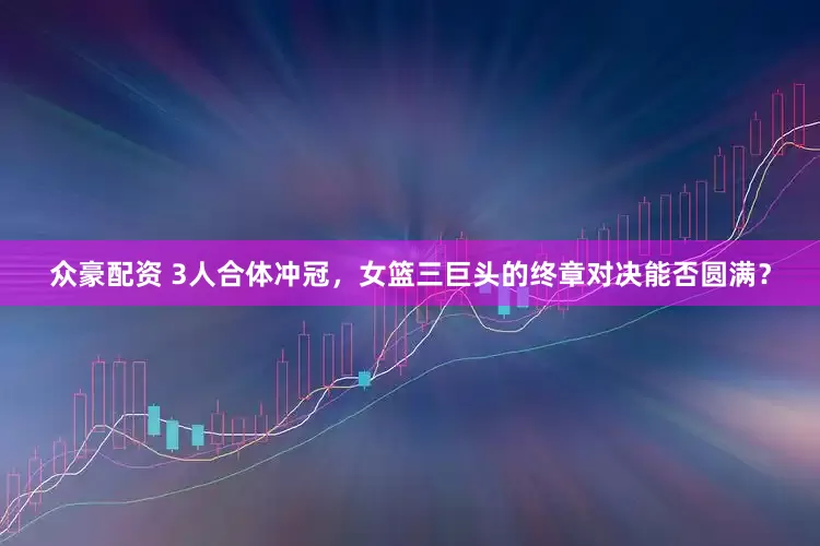 众豪配资 3人合体冲冠，女篮三巨头的终章对决能否圆满？