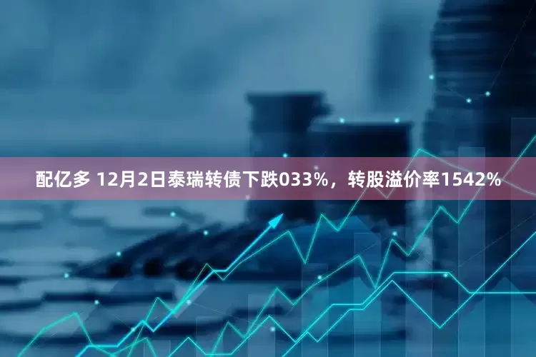 配亿多 12月2日泰瑞转债下跌033%，转股溢价率1542%