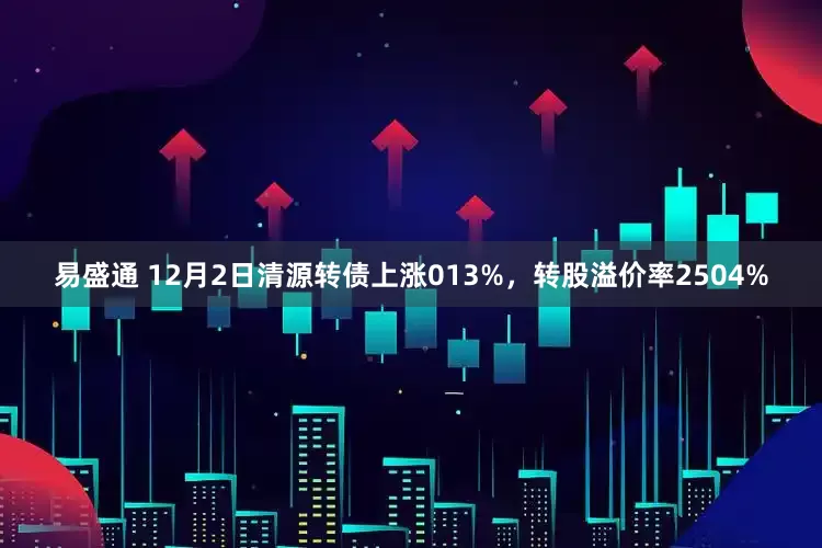 易盛通 12月2日清源转债上涨013%，转股溢价率2504%