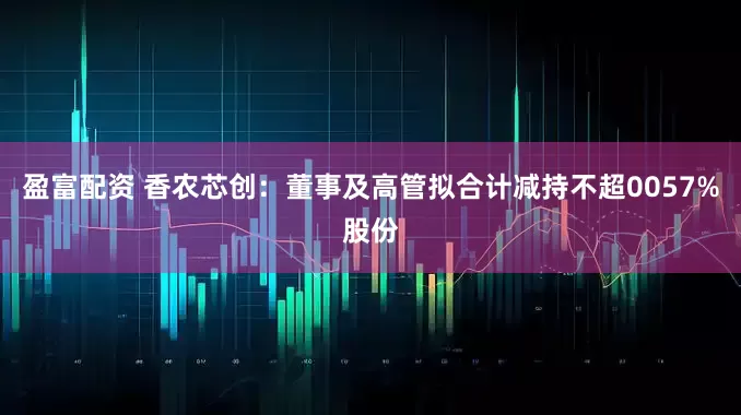 盈富配资 香农芯创：董事及高管拟合计减持不超0057%股份