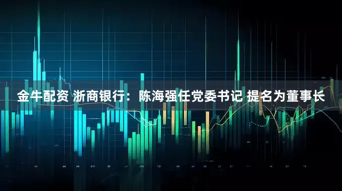 金牛配资 浙商银行：陈海强任党委书记 提名为董事长