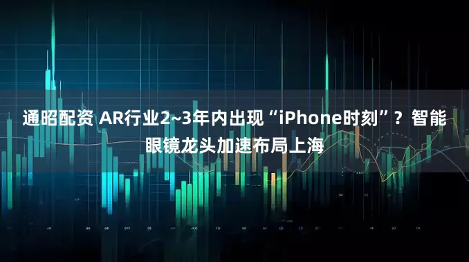 通昭配资 AR行业2~3年内出现“iPhone时刻”？智能眼镜龙头加速布局上海