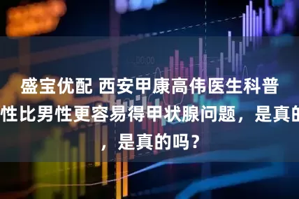 盛宝优配 西安甲康高伟医生科普：女性比男性更容易得甲状腺问题，是真的吗？