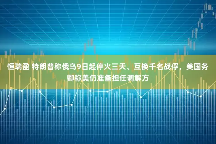 恒瑞盈 特朗普称俄乌9日起停火三天、互换千名战俘，美国务卿称美仍准备担任调解方